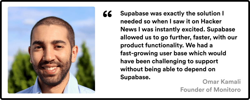 Quote from Omar - Supabase was exactly the solution I needed so when I saw it on Hacker News I was instantly excited. Supabase allowed us to go further, faster, with our product functionality. We had a fast-growing user base which would have been challenging to support without being able to depend on Supabase.